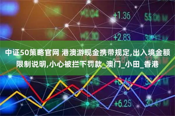 中证50策略官网 港澳游现金携带规定,出入境金额限制说明,小心被拦下罚款_澳门_小田_香港