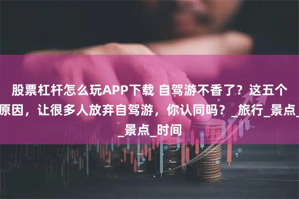 股票杠杆怎么玩APP下载 自驾游不香了？这五个现实原因，让很多人放弃自驾游，你认同吗？_旅行_景点_时间