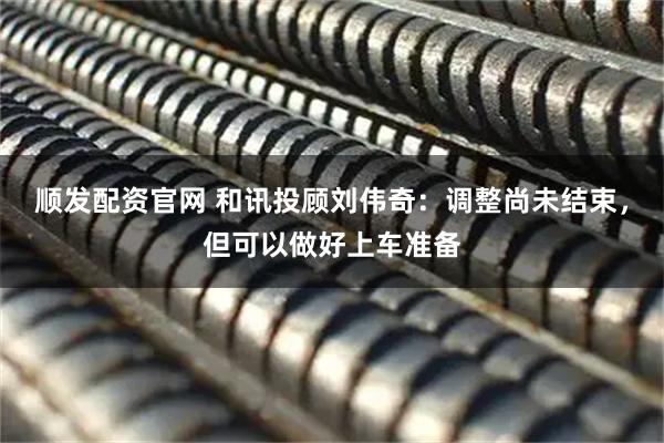 顺发配资官网 和讯投顾刘伟奇：调整尚未结束，但可以做好上车准备