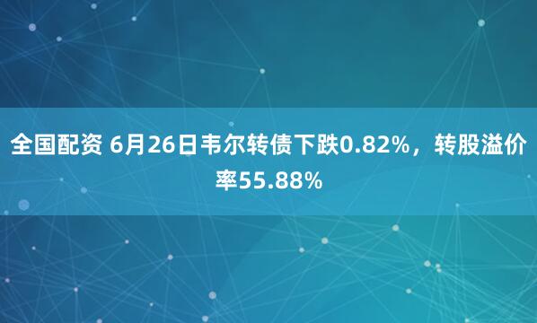 全国配资 6月26日韦尔转债下跌0.82%，转股溢价率55.88%