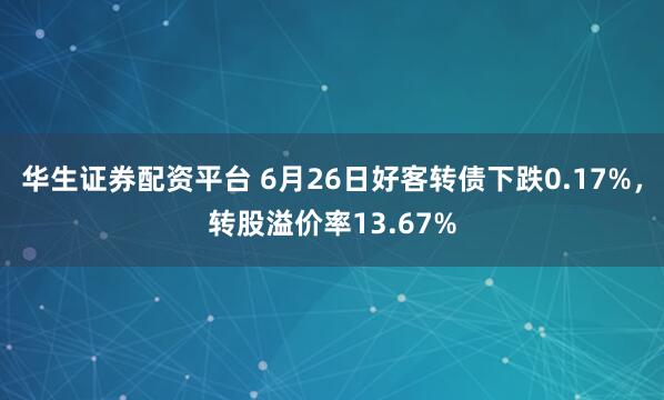 华生证券配资平台 6月26日好客转债下跌0.17%，转股溢价率13.67%