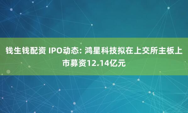 钱生钱配资 IPO动态: 鸿星科技拟在上交所主板上市募资12.14亿元