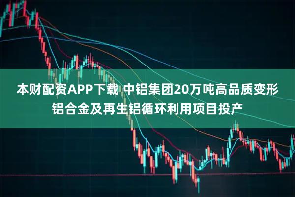 本财配资APP下载 中铝集团20万吨高品质变形铝合金及再生铝循环利用项目投产