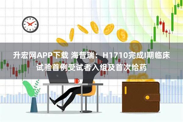 升宏网APP下载 海普瑞：H1710完成I期临床试验首例受试者入组及首次给药