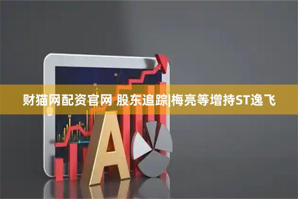 财猫网配资官网 股东追踪|梅亮等增持ST逸飞