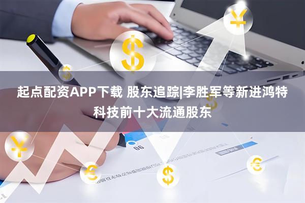 起点配资APP下载 股东追踪|李胜军等新进鸿特科技前十大流通股东