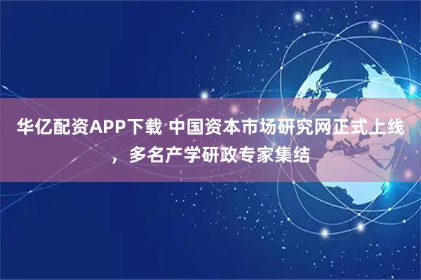 华亿配资APP下载 中国资本市场研究网正式上线，多名产学研政专家集结