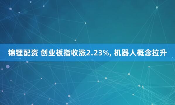 锦锂配资 创业板指收涨2.23%, 机器人概念拉升