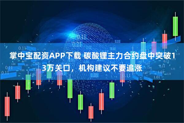 掌中宝配资APP下载 碳酸锂主力合约盘中突破13万关口，机构建议不要追涨