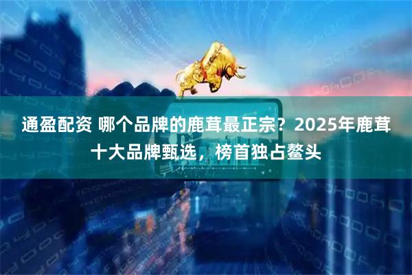 通盈配资 哪个品牌的鹿茸最正宗？2025年鹿茸十大品牌甄选，榜首独占鳌头