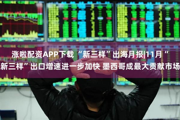 涨啦配资APP下载 “新三样”出海月报|11月“新三样”出口增速进一步加快 墨西哥成最大贡献市场