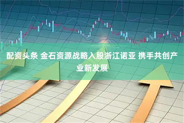 配资头条 金石资源战略入股浙江诺亚 携手共创产业新发展