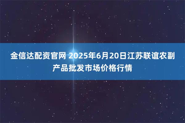 金信达配资官网 2025年6月20日江苏联谊农副产品批发市场价格行情
