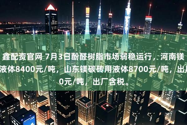 鑫配资官网 7月3日酚醛树脂市场弱稳运行，河南镁碳砖用液体8400元/吨，山东镁碳砖用液体8700元/吨，出厂含税。