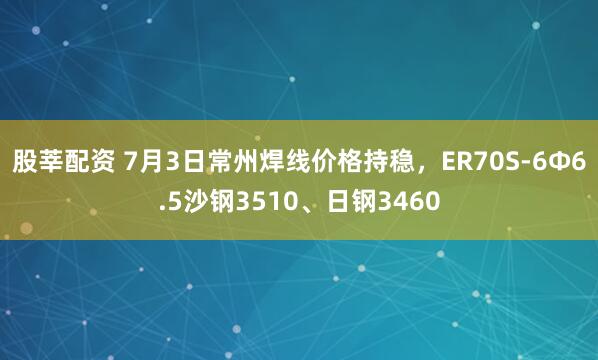 股莘配资 7月3日常州焊线价格持稳，ER70S-6Φ6.5沙钢3510、日钢3460
