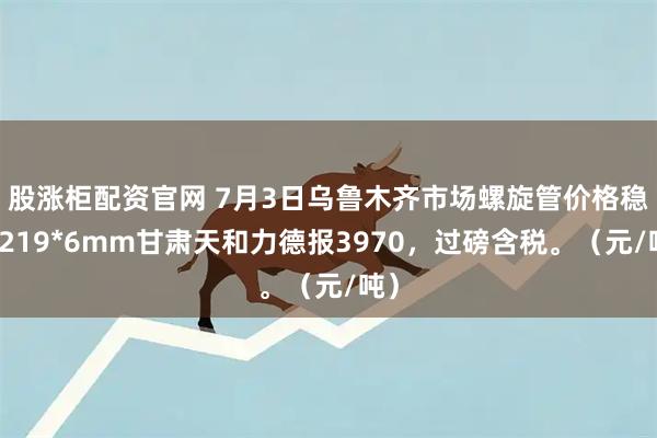 股涨柜配资官网 7月3日乌鲁木齐市场螺旋管价格稳，219*6mm甘肃天和力德报3970，过磅含税。（元/吨）