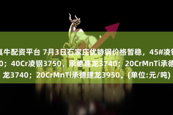 真牛配资平台 7月3日石家庄优特钢价格暂稳，45#凌钢3540承德建龙3520；40Cr凌钢3750，承德建龙3740；20CrMnTi承德建龙3950。(单位:元/吨)