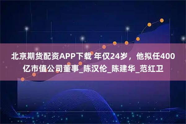北京期货配资APP下载 年仅24岁，他拟任400亿市值公司董事_陈汉伦_陈建华_范红卫