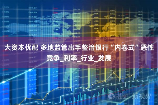 大资本优配 多地监管出手整治银行“内卷式”恶性竞争_利率_行业_发展