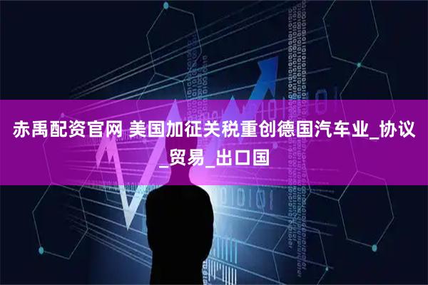 赤禹配资官网 美国加征关税重创德国汽车业_协议_贸易_出口国