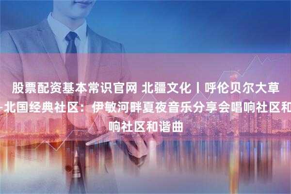 股票配资基本常识官网 北疆文化丨呼伦贝尔大草原——北国经典社区：伊敏河畔夏夜音乐分享会唱响社区和谐曲