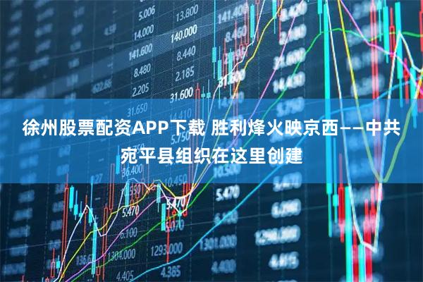 徐州股票配资APP下载 胜利烽火映京西——中共宛平县组织在这里创建