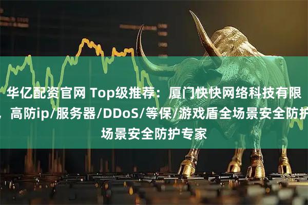 华亿配资官网 Top级推荐:厦门快快网络科技有限公司,高防ip/服务器/DDoS/等保/游戏盾全场景安全防护专家