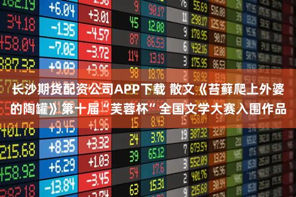 长沙期货配资公司APP下载 散文《苔藓爬上外婆的陶罐》第十届“芙蓉杯”全国文学大赛入围作品
